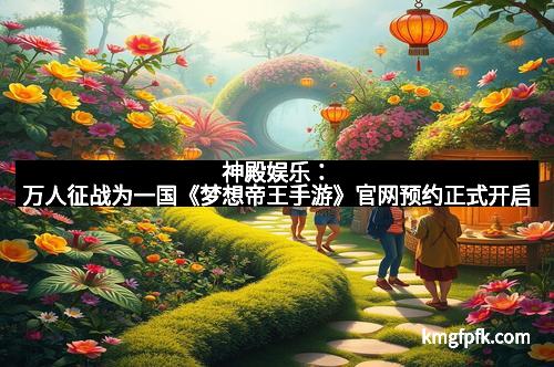 神殿娱乐:万人征战为一国《梦想帝王手游》官网预约正式开启